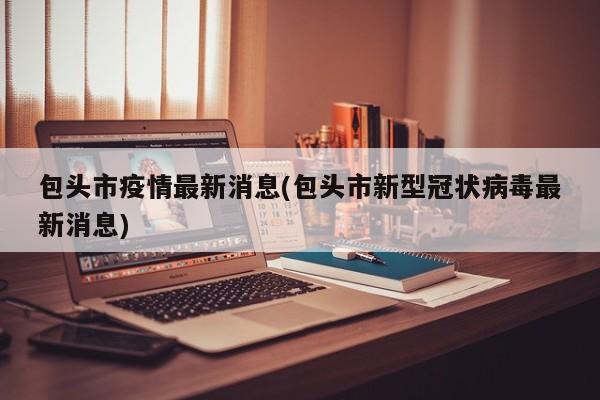 包头市疫情最新消息(包头市新型冠状病毒最新消息)