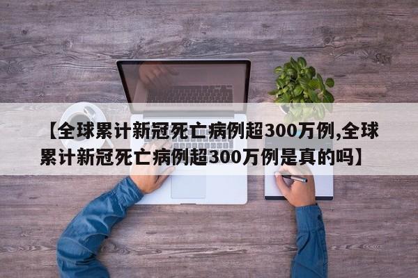 【全球累计新冠死亡病例超300万例,全球累计新冠死亡病例超300万例是真的吗】