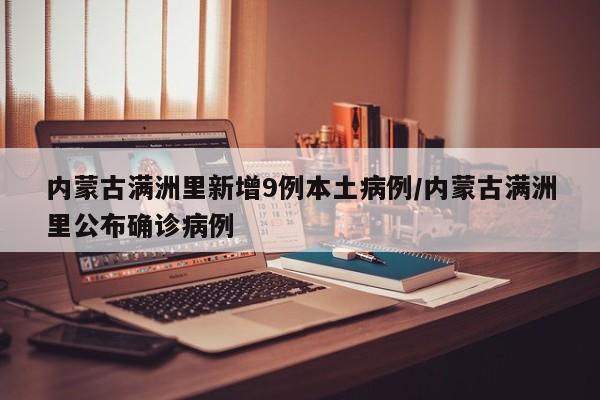 内蒙古满洲里新增9例本土病例/内蒙古满洲里公布确诊病例