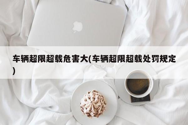 车辆超限超载危害大(车辆超限超载处罚规定)