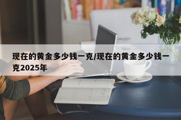 现在的黄金多少钱一克/现在的黄金多少钱一克2025年
