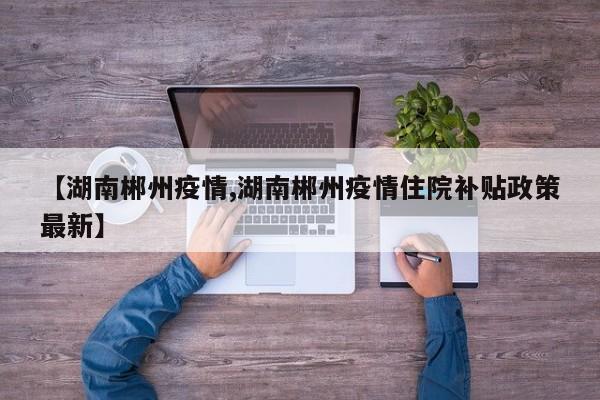 【湖南郴州疫情,湖南郴州疫情住院补贴政策最新】