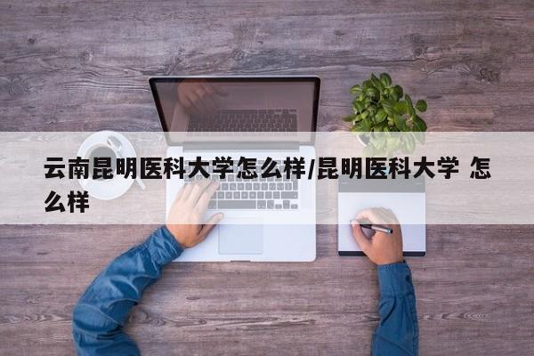 云南昆明医科大学怎么样/昆明医科大学 怎么样