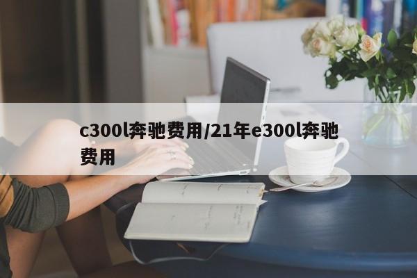c300l奔驰费用/21年e300l奔驰费用