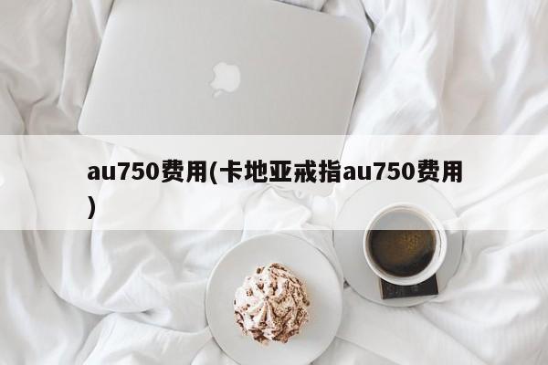 au750费用(卡地亚戒指au750费用)
