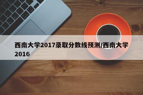 西南大学2017录取分数线预测/西南大学2016