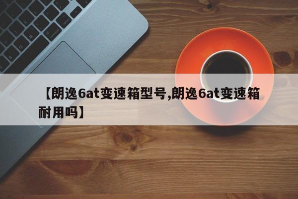【朗逸6at变速箱型号,朗逸6at变速箱耐用吗】