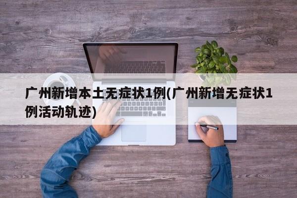 广州新增本土无症状1例(广州新增无症状1例活动轨迹)