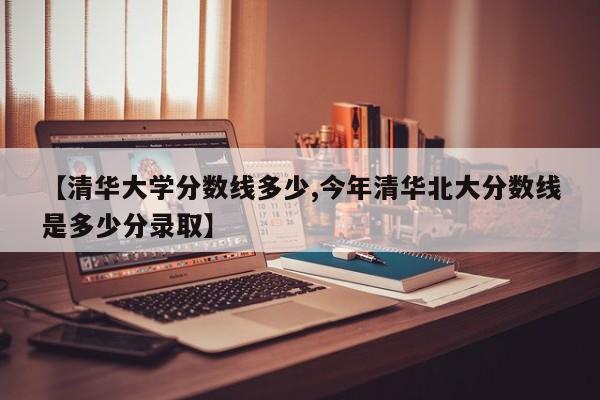 【清华大学分数线多少,今年清华北大分数线是多少分录取】