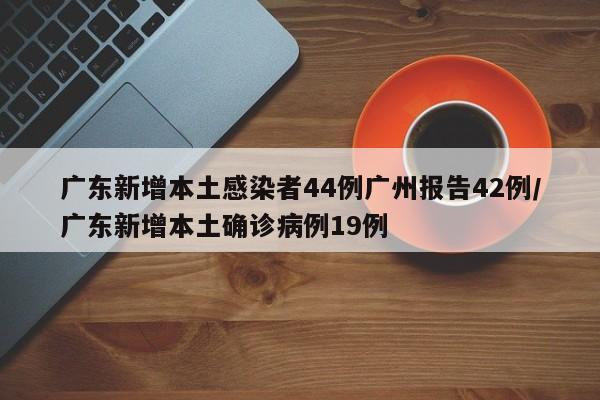 广东新增本土感染者44例广州报告42例/广东新增本土确诊病例19例