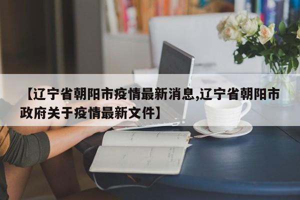 【辽宁省朝阳市疫情最新消息,辽宁省朝阳市政府关于疫情最新文件】