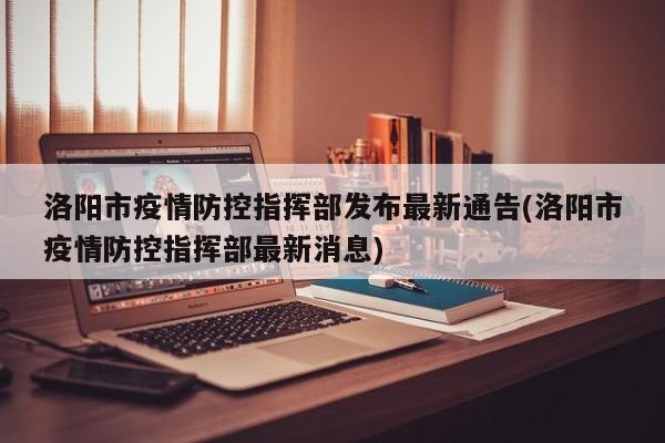 洛阳市疫情防控指挥部发布最新通告(洛阳市疫情防控指挥部最新消息)