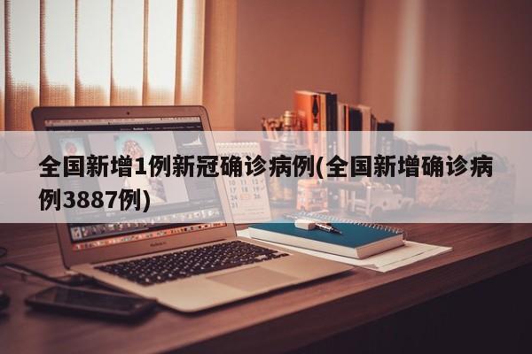 全国新增1例新冠确诊病例(全国新增确诊病例3887例)