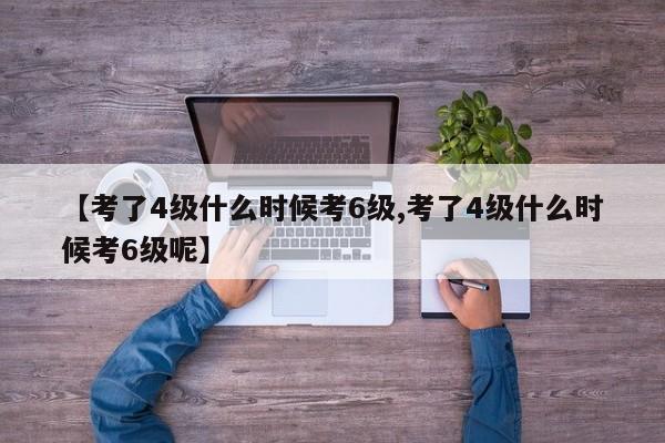 【考了4级什么时候考6级,考了4级什么时候考6级呢】