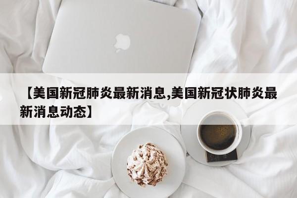 【美国新冠肺炎最新消息,美国新冠状肺炎最新消息动态】