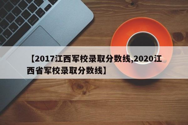 【2017江西军校录取分数线,2020江西省军校录取分数线】