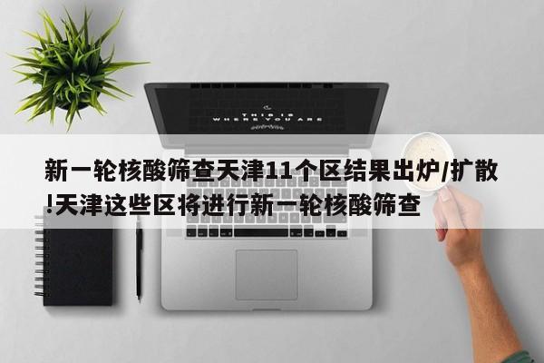新一轮核酸筛查天津11个区结果出炉/扩散!天津这些区将进行新一轮核酸筛查