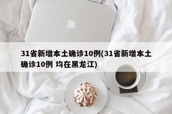 31省新增本土确诊10例(31省新增本土确诊10例 均在黑龙江)