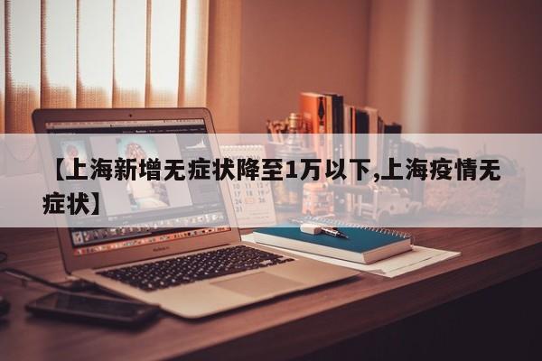 【上海新增无症状降至1万以下,上海疫情无症状】