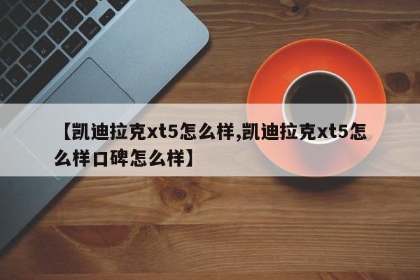 【凯迪拉克xt5怎么样,凯迪拉克xt5怎么样口碑怎么样】