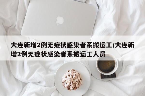 大连新增2例无症状感染者系搬运工/大连新增2例无症状感染者系搬运工人员