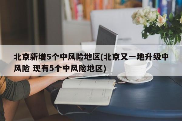 北京新增5个中风险地区(北京又一地升级中风险 现有5个中风险地区)