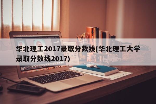 华北理工2017录取分数线(华北理工大学录取分数线2017)