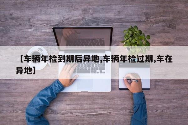 【车辆年检到期后异地,车辆年检过期,车在异地】
