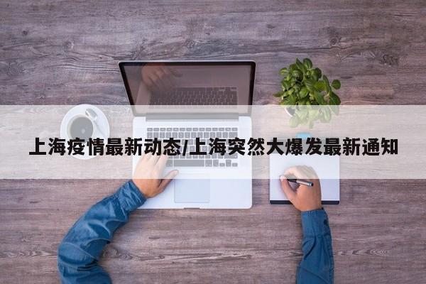 上海疫情最新动态/上海突然大爆发最新通知