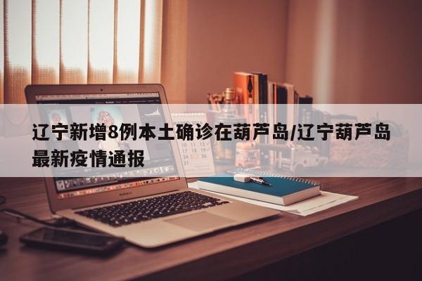 辽宁新增8例本土确诊在葫芦岛/辽宁葫芦岛最新疫情通报
