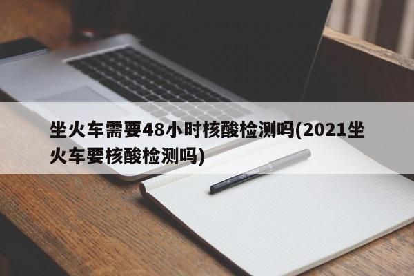 坐火车需要48小时核酸检测吗(2021坐火车要核酸检测吗)