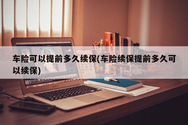 车险可以提前多久续保(车险续保提前多久可以续保)