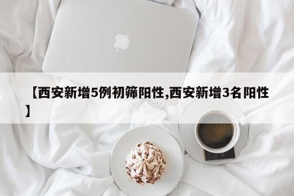 【西安新增5例初筛阳性,西安新增3名阳性】