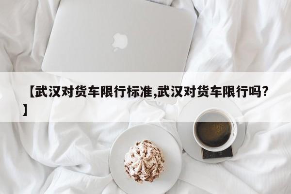 【武汉对货车限行标准,武汉对货车限行吗?】