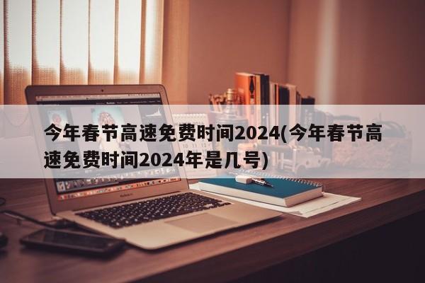今年春节高速免费时间2024(今年春节高速免费时间2024年是几号)