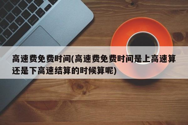 高速费免费时间(高速费免费时间是上高速算还是下高速结算的时候算呢)