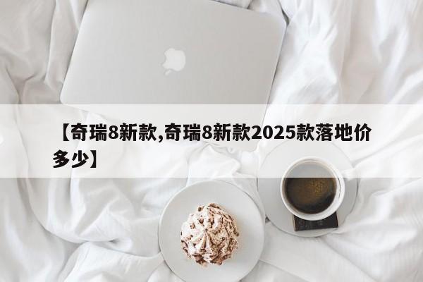 【奇瑞8新款,奇瑞8新款2025款落地价多少】