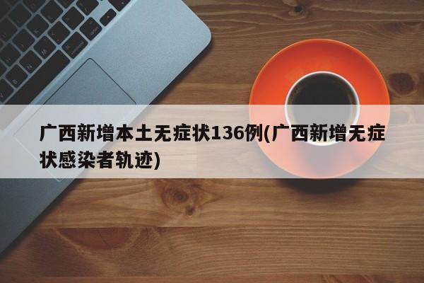 广西新增本土无症状136例(广西新增无症状感染者轨迹)