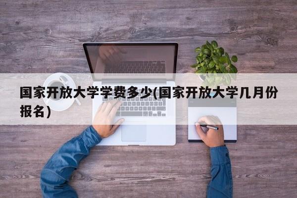 国家开放大学学费多少(国家开放大学几月份报名)