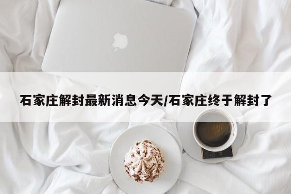 石家庄解封最新消息今天/石家庄终于解封了
