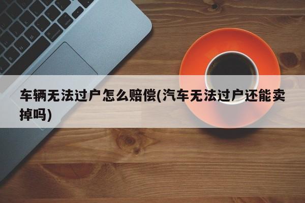 车辆无法过户怎么赔偿(汽车无法过户还能卖掉吗)