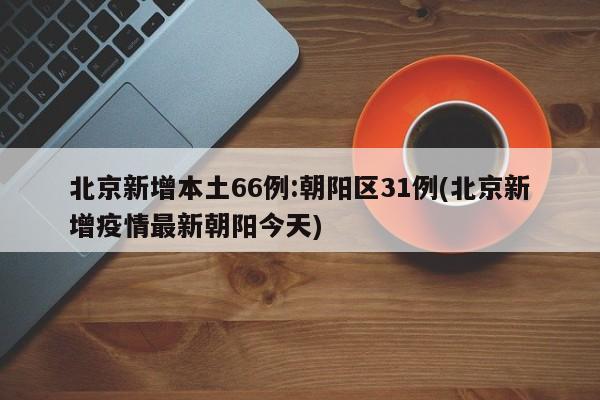 北京新增本土66例:朝阳区31例(北京新增疫情最新朝阳今天)