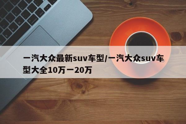 一汽大众最新suv车型/一汽大众suv车型大全10万一20万