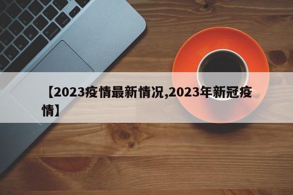 【2023疫情最新情况,2023年新冠疫情】