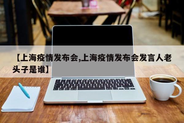 【上海疫情发布会,上海疫情发布会发言人老头子是谁】