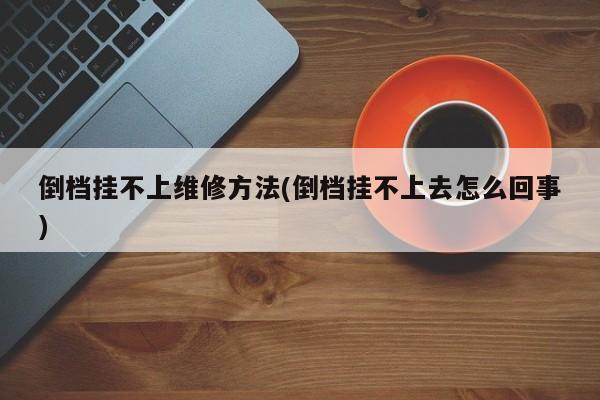 倒档挂不上维修方法(倒档挂不上去怎么回事)