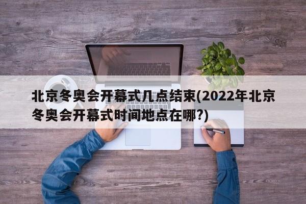 北京冬奥会开幕式几点结束(2022年北京冬奥会开幕式时间地点在哪?)