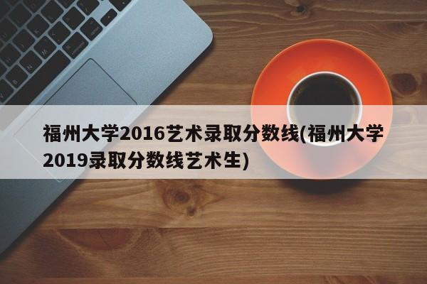 福州大学2016艺术录取分数线(福州大学2019录取分数线艺术生)
