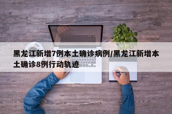 黑龙江新增7例本土确诊病例/黑龙江新增本土确诊8例行动轨迹