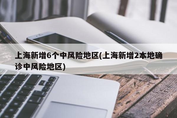 上海新增6个中风险地区(上海新增2本地确诊中风险地区)